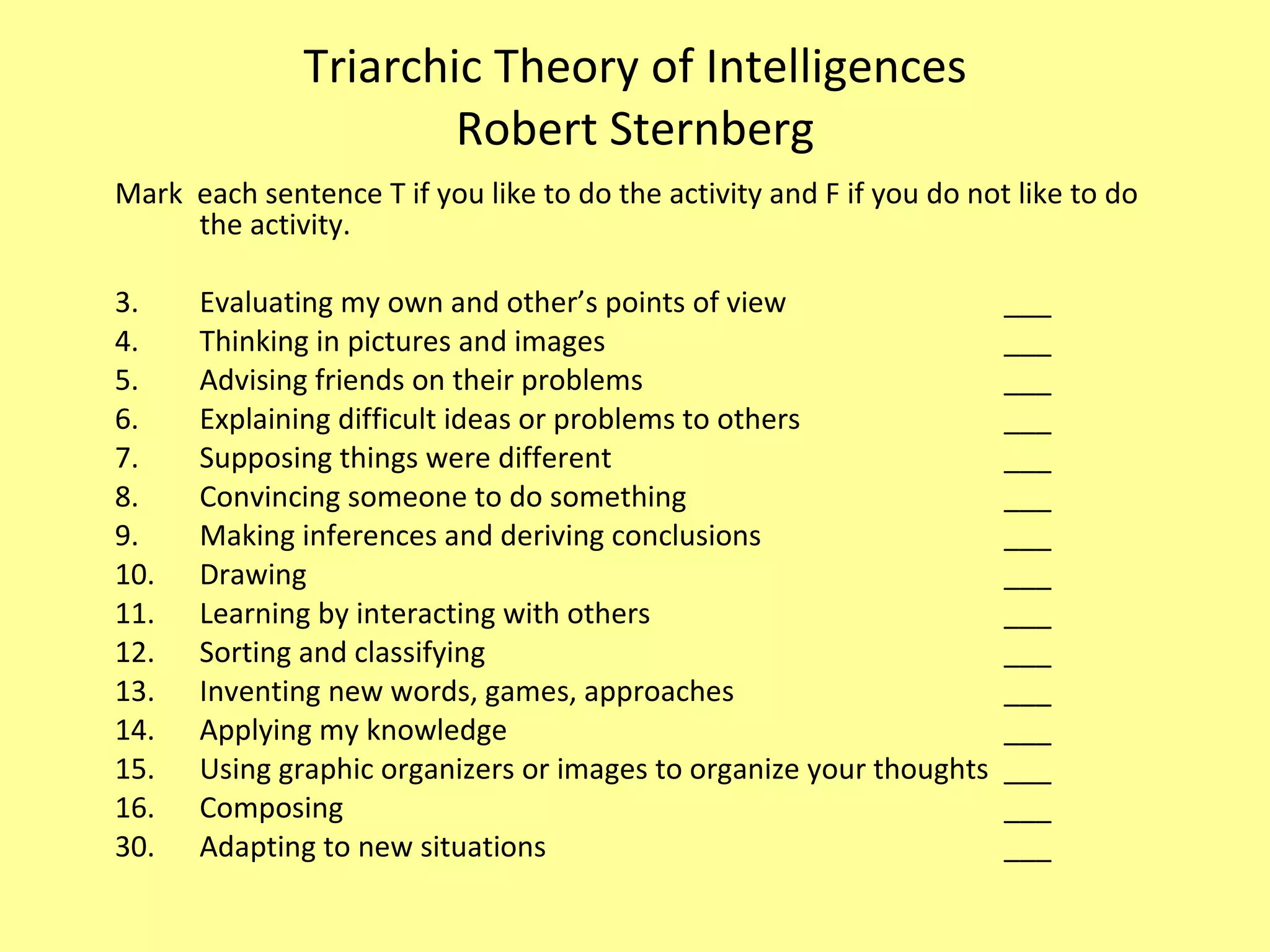 Triarchic Theory of Intelligences Robert Sternberg Mark  each sentence T if you like to do the activity and F if you do not like to do the activity. Evaluating my own and other’s points of view ___ Thinking in pictures and images ___ Advising friends on their problems ___ Explaining difficult ideas or problems to others ___ Supposing things were different ___ Convincing someone to do something ___ Making inferences and deriving conclusions ___ Drawing ___ Learning by interacting with others ___ Sorting and classifying ___ Inventing new words, games, approaches ___ Applying my knowledge ___ Using graphic organizers or images to organize your thoughts ___ Composing ___ 30. Adapting to new situations ___ 