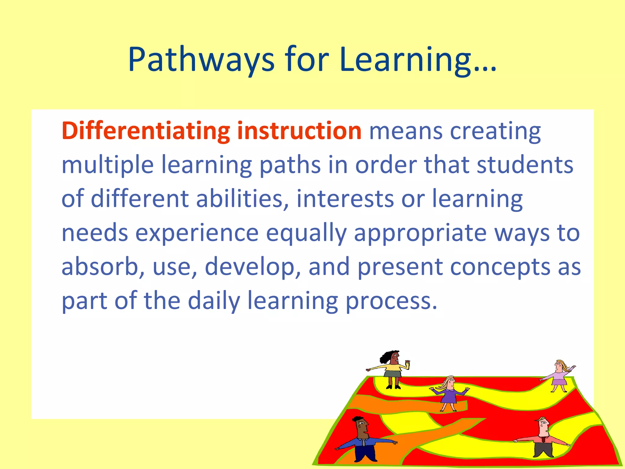 Pathways for Learning… Differentiating instruction  means creating multiple learning paths in order that students of different abilities, interests or learning needs experience equally appropriate ways to absorb, use, develop, and present concepts as part of the daily learning process. 