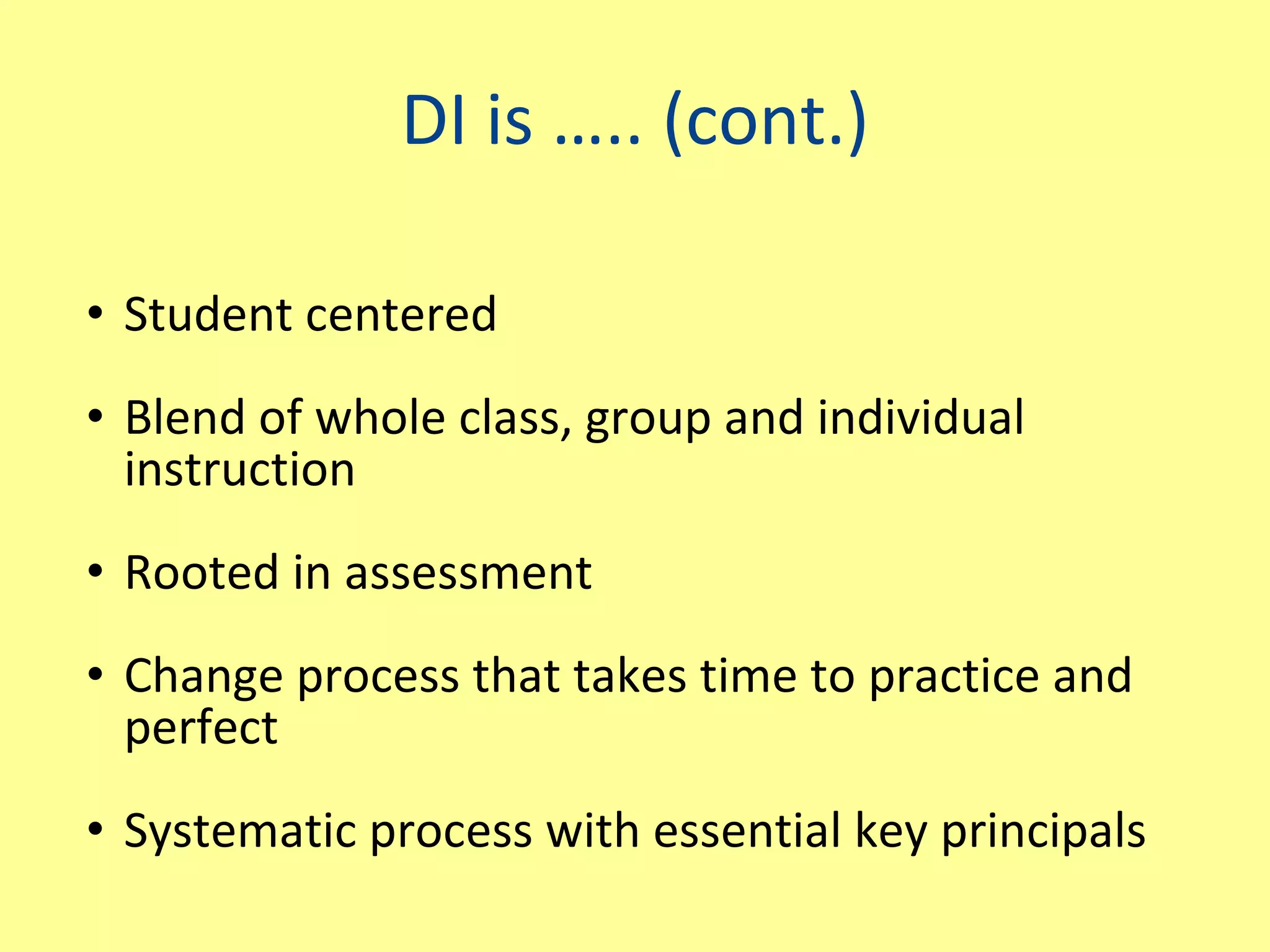 DI is ….. (cont.) Student centered Blend of whole class, group and individual instruction Rooted in assessment Change process that takes time to practice and perfect Systematic process with essential key principals 