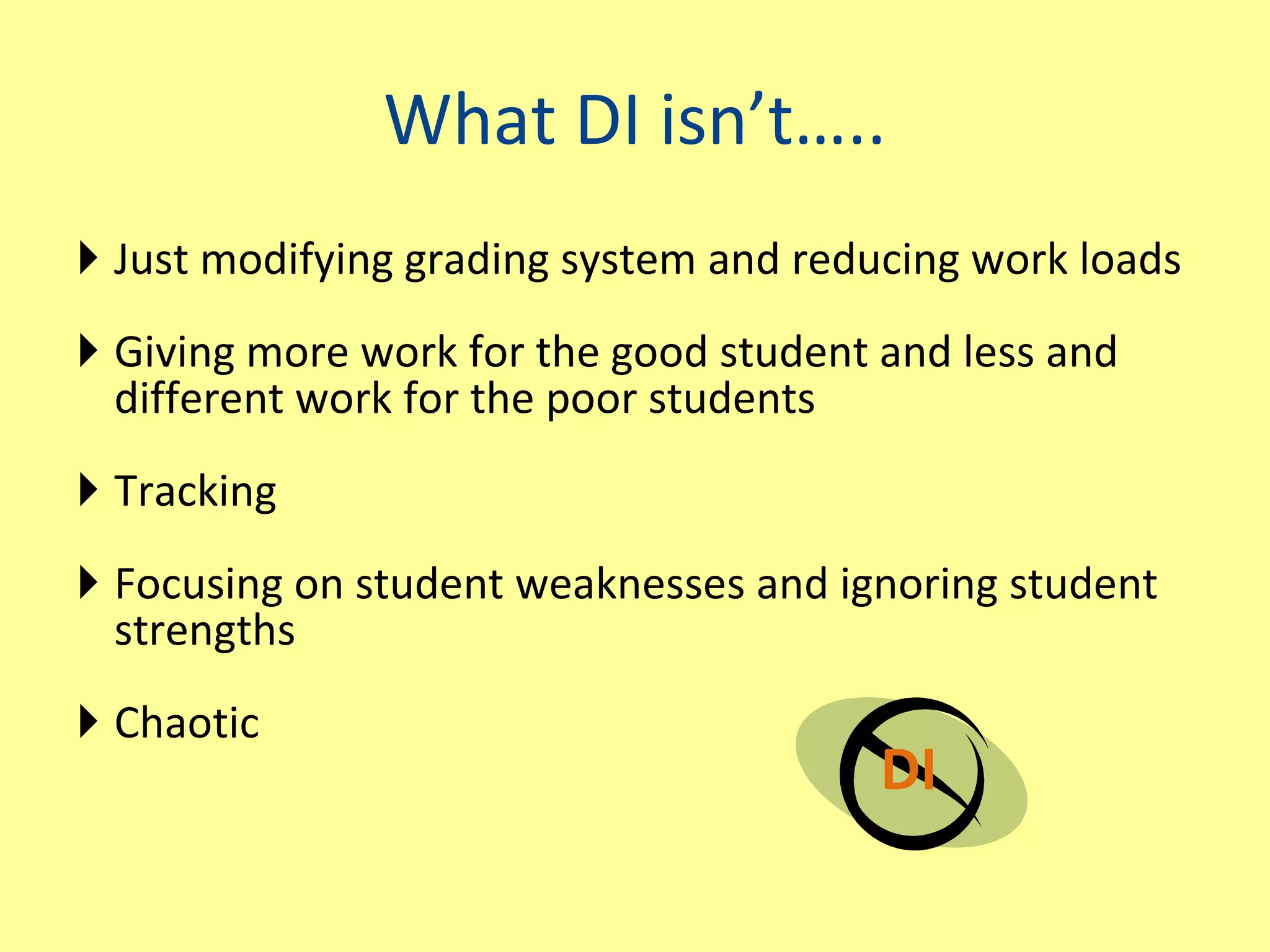 What DI isn’t….. Just modifying grading system and reducing work loads Giving more work for the good student and less and different work for the poor students Tracking Focusing on student weaknesses and ignoring student strengths Chaotic DI 