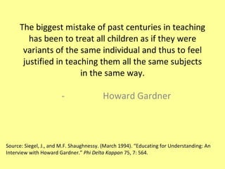 The biggest mistake of past centuries in teaching has been to treat all children as if they were variants of the same individual and thus to feel justified in teaching them all the same subjects in the same way. Howard Gardner Source: Siegel, J., and M.F. Shaughnessy. (March 1994). “Educating for Understanding: An Interview with Howard Gardner.”  Phi Delta Kappan  75, 7: 564. 