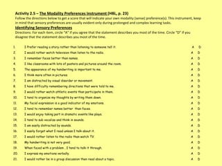 Activity 2.5 –  The Modality Preferences Instrument  (HBL, p. 23) Follow the directions below to get a score that will indicate your own modality (sense) preference(s). This instrument, keep in mind that sensory preferences are usually evident only during prolonged and complex learning tasks.  Identifying Sensory Preferences Directions: For each item, circle “A” if you agree that the statement describes you most of the time. Circle “D” if you disagree that the statement describes you most of the time.  I Prefer reading a story rather than listening to someone tell it.   A  D I would rather watch television than listen to the radio.  A  D I remember faces better than names. A  D  I like classrooms with lots of posters and pictures around the room.  A  D  The appearance of my handwriting is important to me.  A  D  I think more often in pictures.  A  D I am distracted by visual disorder or movement.  A  D  I have difficulty remembering directions that were told to me.  A  D I would rather watch athletic events than participate in them.  A  D I tend to organize my thoughts by writing them down.  A  D My facial expression is a good indicator of my emotions.  A  D I tend to remember names better  than faces.  A  D I would enjoy taking part in dramatic events like plays.  A  D I tend to sub vocalize and think in sounds. A  D I am easily distracted by sounds.  A  D I easily forget what I read unless I talk about it.  A  D I would rather listen to the radio than watch TV. A  D  My handwriting is not very good.  A  D When faced with a problem , I tend to talk it through. A  D I express my emotions verbally.  A  D I would rather be in a group discussion then read about a topic.  A  D 