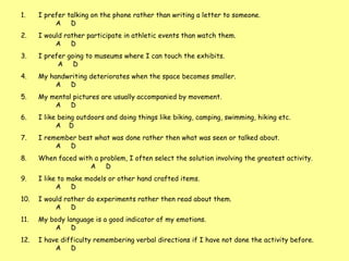 I prefer talking on the phone rather than writing a letter to someone.  A  D  I would rather participate in athletic events than watch them.  A  D I prefer going to museums where I can touch the exhibits.   A  D My handwriting deteriorates when the space becomes smaller.  A  D My mental pictures are usually accompanied by movement.  A  D I like being outdoors and doing things like biking, camping, swimming, hiking etc.    A  D I remember best what was done rather then what was seen or talked about.  A  D When faced with a problem, I often select the solution involving the greatest activity.  A  D I like to make models or other hand crafted items.    A  D I would rather do experiments rather then read about them.  A  D My body language is a good indicator of my emotions.    A  D I have difficulty remembering verbal directions if I have not done the activity before.  A  D  .  