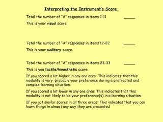 Total the number of “A” responses in items 1-11  _____ This is your  visual  score Total the number of “A” responses in items 12-22 _____ This is your  auditory  score  Total the number of “A” responses in items 23-33 _____ This is you  tactile/kinesthetic  score  If you scored a lot higher in any one area: This indicates that this modality is very  probably your preference during a protracted and complex learning situation.  If you scored a lot lower in any one area: This indicates that this modality is not likely to be your preference(s) in a learning situation. If you got similar scores in all three areas: This indicates that you can learn things in almost any way they are presented Interpreting the Instrument’s Score  