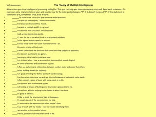 Self Assessment:    The Theory of Multiple Intelligences  Where does your true intelligence (processing ability) lie? This quiz can help you determine where you stand. Read each statement. If it expresses some characteristic of yours and sounds true for the most part jot down a “T”. If it doesn’t mark and “F”. If the statement is sometimes true, sometimes false, leave it blank.  _____  I’d rather draw a map than give someone verbal directions.  _____ I can play (or used to play) a musical instrument.  _____ I can associate music with my moods. _____ I can add or multiply quickly in my head. _____ I like to work with calculators and computers.  _____ I pick up new dance steps quickly.  _____ It’s easy for me to say what I think in an argument or debate.  _____ I enjoy a good lecture, speech, or sermon.  _____ I always know north from south no matter where I am.  _____ Life seems empty without music.  _____ I always understand the directions that comes with new gadgets or appliances.  _____ I like to work puzzles and play games.  _____ Learning to ride a bike (or skate) was easy.  _____ I am irritated when I hear an argument or statement that sounds illogical.  _____ My sense of balance and coordination is good.  _____ I often see patterns and relationships between numbers faster and easier than others.  _____ I enjoy building models (or sculpting).  _____ I am good at finding the the fine points of word meanings.  _____ I can look at an object one way and see it turned sideways or backwards just as easily.  _____ I often connect a piece of music with some event in my life.  _____ I like to work with numbers and figures.  _____ Just looking at shapes of buildings and structures is pleasurable to me.  _____ I like to hum, whistle, and sing in the shower or when I am alone.  _____ I’m good at athletics. _____ I’d like to study the structure and logic or languages.  _____ I’m usually aware of the expressions on my face.  _____ I’m sensitive to the expressions on other people’s faces.  _____ I stay in touch with my moods. I have no trouble identifying them.  _____I am sensitive to the moods of others.  _____ I have a good sense of what others think of me.  
