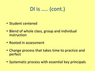 DI is ….. (cont.) Student centered Blend of whole class, group and individual instruction Rooted in assessment Change process that takes time to practice and perfect Systematic process with essential key principals 