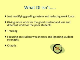 What DI isn’t….. Just modifying grading system and reducing work loads Giving more work for the good student and less and different work for the poor students Tracking Focusing on student weaknesses and ignoring student strengths Chaotic DI 