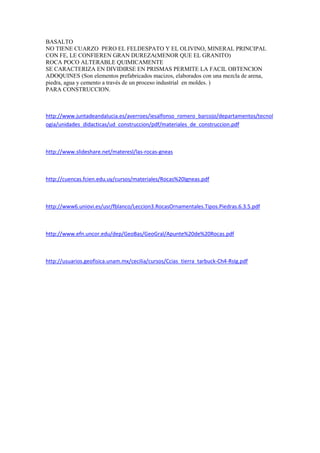 BASALTO
NO TIENE CUARZO PERO EL FELDESPATO Y EL OLIVINO, MINERAL PRINCIPAL
CON FE, LE CONFIEREN GRAN DUREZA(MENOR QUE EL GRANITO)
ROCA POCO ALTERABLE QUIMICAMENTE
SE CARACTERIZA EN DIVIDIRSE EN PRISMAS PERMITE LA FACIL OBTENCION
ADOQUINES (Son elementos prefabricados macizos, elaborados con una mezcla de arena,
piedra, agua y cemento a través de un proceso industrial en moldes. )
PARA CONSTRUCCION.
http://www.juntadeandalucia.es/averroes/iesalfonso_romero_barcojo/departamentos/tecnol
ogia/unidades_didacticas/ud_construccion/pdf/materiales_de_construccion.pdf
http://www.slideshare.net/materesl/las-rocas-gneas
http://cuencas.fcien.edu.uy/cursos/materiales/Rocas%20Igneas.pdf
http://www6.uniovi.es/usr/fblanco/Leccion3.RocasOrnamentales.Tipos.Piedras.6.3.5.pdf
http://www.efn.uncor.edu/dep/GeoBas/GeoGral/Apunte%20de%20Rocas.pdf
http://usuarios.geofisica.unam.mx/cecilia/cursos/Ccias_tierra_tarbuck-Ch4-RsIg.pdf