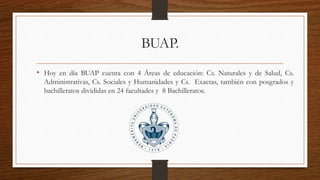 BUAP.
• Hoy en día BUAP cuenta con 4 Áreas de educación: Cs. Naturales y de Salud, Cs.
Administrativas, Cs. Sociales y Humanidades y Cs. Exactas, también con posgrados y
bachilleratos divididas en 24 facultades y 8 Bachilleratos.
 