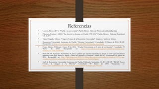 Referencias
• Castrón, Efraín. (2011). “Puebla y su universidad”. Puebla México. Editorial: Promopal publicidad gráfica.
• Palomera, Esteban J. (2004) “La obra de los Jesuitas en Puebla 1578-1814” Puebla, México. Editorial: Lapislázuli
S.A. de S.V.
• Yánez Delgado, Alfonso. “Origen y Futuro de la Benemérita Universidad”. Impreso y hecho en México.
• Benemérita Universidad Autónoma de Puebla. “Historia Universitaria”. Consultado: 09 Marzo de 2016. BUAP.
Recuperado en: http://www.buap.mx/portal_pprd/wb/BBUAP/historia_universitaria
• Diario Milenio. Publicado Enero 27 de 2014. “Ciudad Universitaria, a 45 años de su creación” Consultado: 09
Marzo de 2016. Recuperado en: http://www.milenio.com/region/Ciudad-Universitaria-anos-
creacion_14_234716528.html
• Radio BUAP. Publicado: Noviembre 30, 2015. “¿Sabías que nuestra universidad se fundó en 1578 y que estudiaron
hombres como José María La fragua y Carlos de Sigüenza y Góngora?”. Radio BUAP. Consultado: 09 Marzo de
2016. Recuperado en: http://radiobuap.com/2015/11/sabias-que-nuestra-universidad-se-fundo-en-1578-y-que-
estudiaron-hombres-como-carlos-de-siguenza-y-gongora-y-jose-maria-lafragua/
• Staff de Benemérita Universidad Autónoma de Puebla, Publicado: Septiembre 01, 2014. BUAP. “BUAP, Nuevo
Escudo, la imagen y la Historia”. Consultado: 09 Marzo de 2016. Recuperado en:
http://www.poblanerias.com/2014/09/buap-nuevo-escudo-la-imagen-y-la-historia/
 