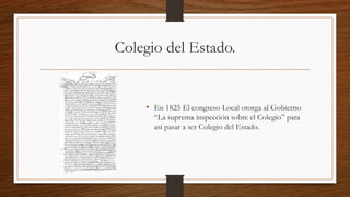 Colegio del Estado.
• En 1825 El congreso Local otorga al Gobierno
“La suprema inspección sobre el Colegio” para
así pasar a ser Colegio del Estado.
 