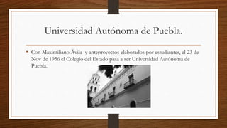 Universidad Autónoma de Puebla.
• Con Maximiliano Ávila y anteproyectos elaborados por estudiantes, el 23 de
Nov de 1956 el Colegio del Estado pasa a ser Universidad Autónoma de
Puebla.
 