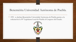 Benemérita Universidad Autónoma de Puebla.
• 1991 es declara Benemérita Universidad Autónoma de Puebla gracias a la
solicitud de la 50° Legislatura Local de Puebla al Congreso del Estado.
 