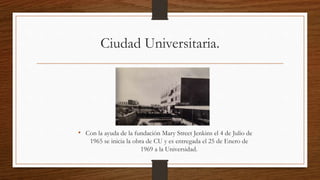 Ciudad Universitaria.
• Con la ayuda de la fundación Mary Street Jenkins el 4 de Julio de
1965 se inicia la obra de CU y es entregada el 25 de Enero de
1969 a la Universidad.
 