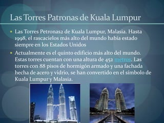 Las Torres Patronas de Kuala Lumpur Las Torres Petronas2 de Kuala Lumpur, Malasia. Hasta 1998, el rascacielos más alto del mundo había estado siempre en los Estados UnidosActualmente es el quinto edificio más alto del mundo. Estas torres cuentan con una altura de 452 metros. Las torres con 88 pisos de hormigón armado y una fachada hecha de acero y vidrio, se han convertido en el símbolo de Kuala Lumpur y Malasia.