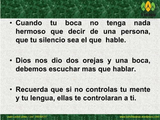 • Cuando tu boca no tenga nada 
hermoso que decir de una persona, 
que tu silencio sea el que hable. 
• Dios nos dio dos orejas y una boca, 
debemos escuchar mas que hablar. 
• Recuerda que si no controlas tu mente 
y tu lengua, ellas te controlaran a ti. 
 