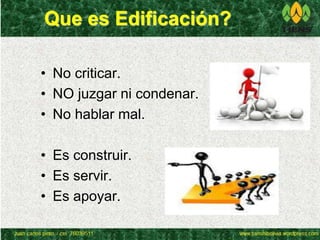 Que es Edificación? 
• No criticar. 
• NO juzgar ni condenar. 
• No hablar mal. 
• Es construir. 
• Es servir. 
• Es apoyar. 
 