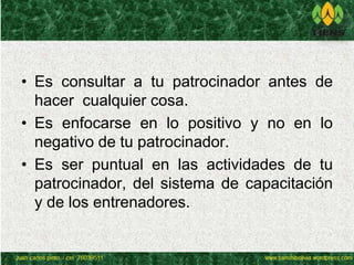 • Es consultar a tu patrocinador antes de 
hacer cualquier cosa. 
• Es enfocarse en lo positivo y no en lo 
negativo de tu patrocinador. 
• Es ser puntual en las actividades de tu 
patrocinador, del sistema de capacitación 
y de los entrenadores. 
 