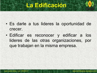 La Edificación 
• Es darle a tus lideres la oportunidad de 
crecer. 
• Edificar es reconocer y edificar a los 
lideres de las otras organizaciones, por 
que trabajan en la misma empresa. 
 