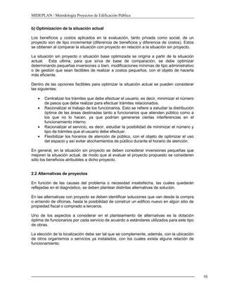 MIDEPLAN / Metodología Proyectos de Edificación Pública
10
b) Optimización de la situación actual
Los beneficios y costos aplicados en la evaluación, tanto privada como social, de un
proyecto son de tipo incremental (diferencia de beneficios y diferencia de costos). Estos
se obtienen al comparar la situación con proyecto en relación a la situación sin proyecto.
La situación sin proyecto o situación base optimizada se origina a partir de la situación
actual. Esta ultima, para que sirva de base de comparación, se debe optimizar
determinando pequeñas inversiones o bien, modificaciones mínimas de tipo administrativo
o de gestión que sean factibles de realizar a costos pequeños, con el objeto de hacerla
más eficiente.
Dentro de las opciones factibles para optimizar la situación actual se pueden considerar
las siguientes:
Centralizar los trámites que debe efectuar el usuario, es decir, minimizar el número
de pasos que debe realizar para efectuar trámites relacionados.
Racionalizar el trabajo de los funcionarios. Esto se refiere a estudiar la distribución
óptima de las áreas destinadas tanto a funcionarios que atienden público como a
los que no lo hacen, ya que podrían generarse ciertas interferencias en el
funcionamiento interno.
Racionalizar el servicio, es decir, estudiar la posibilidad de minimizar el número y
tipo de trámites que el usuario debe efectuar.
Flexibilizar los horarios de atención de público, con el objeto de optimizar el uso
del espacio y así evitar atochamientos de público durante el horario de atención.
En general, en la situación sin proyecto se deben considerar inversiones pequeñas que
mejoren la situación actual, de modo que al evaluar el proyecto propuesto se consideren
sólo los beneficios atribuibles a dicho proyecto.
2.2 Alternativas de proyectos
En función de las causas del problema o necesidad insatisfecha, las cuales quedarán
reflejadas en el diagnóstico, se deben plantear distintas alternativas de solución.
En las alternativas con proyecto se deben identificar soluciones que van desde la compra
o arriendo de oficinas, hasta la posibilidad de construir un edificio nuevo en algún sitio de
propiedad fiscal o comprado a terceros.
Uno de los aspectos a considerar en el planteamiento de alternativas es la dotación
óptima de funcionarios por cada servicio de acuerdo a estándares utilizados para este tipo
de obras.
La elección de la localización debe ser tal que se complemente, además, con la ubicación
de otros organismos o servicios ya instalados, con los cuales exista alguna relación de
funcionamiento.
 