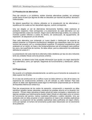 MIDEPLAN / Metodología Proyectos de Edificación Pública
11
2.3 Preselección de alternativas
Para dar solución a un problema, existen diversas alternativas posibles, sin embargo
puede darse el caso que algunas de ellas se descarten por razones de política, técnicas o
institucionales.
Se deberá especificar los criterios utilizados en la preselección de las alternativas y
aquellos por los cuales se han descartado algunas, cuando corresponda.
Una vez elegido un set de alternativas técnicamente factibles, debe realizarse el
prediseño respectivo. Este corresponde a la presentación de cada alternativa con sus
correspondientes costos de inversión. Según sea la alternativa bajo análisis, los costos de
inversión pueden referirse a costos de terreno, de construcción, de equipamiento, de
reparación, de adquisición y/o de arriendo.
Para cada alternativa que contemple un nuevo diseño o distribución de espacios se
deberá presentar un Programa Arquitectónico detallado que especifique cada uno de los
recintos del proyecto con su correspondiente superficie. El programa arquitectónico será
analizado en su mérito, en base a las fundamentaciones que se entreguen para justificar
los usos y las superficies de recintos. Se debe utilizar, para su elaboración los estándares
definidos en anexo 6.1.
La presentación del costo total de la alternativa debe detallarse por tipo de obra indicando
tanto las unidades físicas como los precios unitarios.
Finalmente, se deberá incluir toda aquella información que ayude a la mejor descripción
de la alternativa, como, por ejemplo, diagramas de funcionamiento y distribución, planos,
etc.
2.4 Proyecciones
De acuerdo a lo señalado precedentemente, se estima que el horizonte de evaluación no
debe superar los 20 años.
En el caso de construcción de un edificio nuevo se debe estimar su vida útil en base a la
experiencia de construcciones similares y de ahí calcular su valor residual. Para este
cálculo se debe usar depreciación lineal según la información proporcionada por el Servicio
de Impuestos Internos (En anexo 6.2)
Para las proyecciones de los costos de operación, conservación o reparación se debe
identificar aquellos ítemes relevantes, previendo los posibles ahorros en la situación con
proyecto. Primero debe calcularse el gasto actual por estos conceptos y relacionarlo con
algunas variables que históricamente puedan haber influido en ellos tales como el número
de funcionarios del servicio, metros cuadrados edificados o público atendido. Una vez
analizado esto se debe proyectar el costo respectivo en base a las variables explicativas
elegidas. La proyección de las variables explicativas debe justificarse con algún criterio,
como por ejemplo: el número de funcionarios puede estar relacionado con el crecimiento
de la población.
 