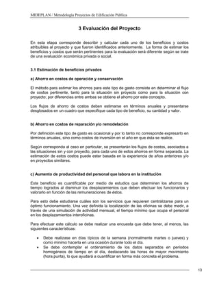 MIDEPLAN / Metodología Proyectos de Edificación Pública
13
3 Evaluación del Proyecto
En esta etapa corresponde describir y calcular cada uno de los beneficios y costos
atribuibles al proyecto y que fueron identificados anteriormente. La forma de estimar los
beneficios y costos que serán pertinentes para la evaluación será diferente según se trate
de una evaluación económica privada o social.
3.1 Estimación de beneficios privados
a) Ahorro en costos de operación y conservación
El método para estimar los ahorros para este tipo de gasto consiste en determinar el flujo
de costos pertinente, tanto para la situación sin proyecto como para la situación con
proyecto; por diferencias entre ambas se obtiene el ahorro por este concepto.
Los flujos de ahorro de costos deben estimarse en términos anuales y presentarse
desglosados en un cuadro que especifique cada tipo de beneficio, su cantidad y valor.
b) Ahorro en costos de reparación y/o remodelación
Por definición este tipo de gasto es ocasional y por lo tanto no corresponde expresarlo en
términos anuales, sino como costos de inversión en el año en que ésta se realice.
Según corresponda al caso en particular, se presentarán los flujos de costos, asociados a
las situaciones sin y con proyecto, para cada uno de estos ahorros en forma separada. La
estimación de estos costos puede estar basada en la experiencia de años anteriores y/o
en proyectos similares.
c) Aumento de productividad del personal que labora en la institución
Este beneficio es cuantificable por medio de estudios que determinen los ahorros de
tiempo logrados al disminuir los desplazamientos que deben efectuar los funcionarios y
valorarlo en función de las remuneraciones de éstos.
Para esto debe estudiarse cuáles son los servicios que requieren centralizarse para un
óptimo funcionamiento. Una vez definida la localización de las oficinas se debe medir, a
través de una simulación de actividad mensual, el tiempo mínimo que ocupa el personal
en los desplazamientos interoficinas.
Para efectuar este cálculo se debe realizar una encuesta que debe tener, al menos, las
siguientes características:
Debe realizase en días típicos de la semana (normalmente martes o jueves) y
como mínimo hacerla en una ocasión durante todo el día.
Se debe contemplar el ordenamiento de los datos separados en períodos
homogéneos de tiempo en el día, destacando las horas de mayor movimiento
(hora punta), lo que ayudará a cuantificar en forma más concreta el problema.
 