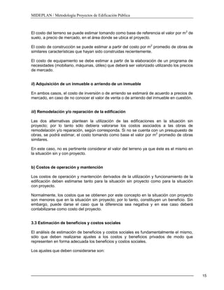 MIDEPLAN / Metodología Proyectos de Edificación Pública
15
El costo del terreno se puede estimar tomando como base de referencia el valor por m2
de
suelo, a precio de mercado, en el área donde se ubica el proyecto.
El costo de construcción se puede estimar a partir del costo por m2
promedio de obras de
similares características que hayan sido construidas recientemente.
El costo de equipamiento se debe estimar a partir de la elaboración de un programa de
necesidades (mobiliario, máquinas, útiles) que deberá ser valorizado utilizando los precios
de mercado.
ii) Adquisición de un inmueble o arriendo de un inmueble
En ambos casos, el costo de inversión o de arriendo se estimará de acuerdo a precios de
mercado, en caso de no conocer el valor de venta o de arriendo del inmueble en cuestión.
iii) Remodelación y/o reparación de la edificación
Las dos alternativas plantean la utilización de las edificaciones en la situación sin
proyecto; por lo tanto sólo debiera valorarse los costos asociados a las obras de
remodelación y/o reparación, según corresponda. Si no se cuenta con un presupuesto de
obras, se podrá estimar, el costo tomando como base el valor por m2
promedio de obras
similares.
En este caso, no es pertinente considerar el valor del terreno ya que éste es el mismo en
la situación sin y con proyecto.
b) Costos de operación y mantención
Los costos de operación y mantención derivados de la utilización y funcionamiento de la
edificación deben estimarse tanto para la situación sin proyecto como para la situación
con proyecto.
Normalmente, los costos que se obtienen por este concepto en la situación con proyecto
son menores que en la situación sin proyecto; por lo tanto, constituyen un beneficio. Sin
embargo, puede darse el caso que la diferencia sea negativa y en ese caso deberá
contabilizarse como costo del proyecto.
3.3 Estimación de beneficios y costos sociales
El análisis de estimación de beneficios y costos sociales es fundamentalmente el mismo,
sólo que deben realizarse ajustes a los costos y beneficios privados de modo que
representen en forma adecuada los beneficios y costos sociales.
Los ajustes que deben considerarse son:
 