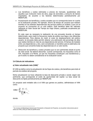 MIDEPLAN / Metodología Proyectos de Edificación Pública
16
Los beneficios y costos estimados a precios de mercado, ajustándose sólo
aquellos que involucren mano de obra, pago de aranceles y consumo de bienes
importados, de acuerdo a los factores determinados periódicamente por
MIDEPLAN.
Incorporación de beneficios y costos sociales que no corresponda tener en cuenta
en la evaluación privada. Por ejemplo: Ahorro de tiempo de usuarios que realizan
trámites en las distintas dependencias del servicio público en análisis y que con el
proyecto se concentran en un solo edificio. Este beneficio debe ser valorado
utilizando el Valor Social del Tiempo de Viaje Urbano, publicado anualmente por
MIDEPLAN.
En este caso es necesaria la realización de una encuesta durante un tiempo
determinado, para medir la frecuencia media de público que llega a las diferentes
dependencias. Para efectos de medir el costo de desplazamiento del público
usuario, la encuesta debe permitir obtener una estimación del porcentaje de ellos
que realiza trámites en más de una dependencia del servicio. El tiempo de traslado
entre una dependencia y otra, será considerado un beneficio para la aletrnativa de
proyecto que concentra todas las dependencias en un solo recinto.
Deducción de beneficios y costos privados que no son pertinentes desde el punto
de vista social. Se deberá descontar, cuando corresponda, los impuestos como el
IVA, Impuesto a la Renta, ya que los impuestos constituyen una transferencia y
por lo tanto no deben considerarse en la evaluación social.
3.4 Cálculo de indicadores
a) Valor actualizado neto (VAN)1
El VAN se define como la actualización de los flujos de costos y de beneficios para todo el
período de análisis del proyecto.
Dicha actualización se hace utilizando la tasa de descuento privada o social, según sea
pertinente, que corresponda al costo de oportunidad del capital. La tasa social de
descuento es fijada periódicamente por MIDEPLAN.
Un proyecto será rentable sólo si el VAN que genera es positivo, definiéndose el VAN
como:
n=i
0=i
=VAN i
j
j
ii
r
CB
0
1
donde:
1
En el anexo de Metodología General para Formulación y Evaluación de Proyectos, se encuentran instrucciones para el
cálculo de VAN y CAE por medio de planilla excel.
 