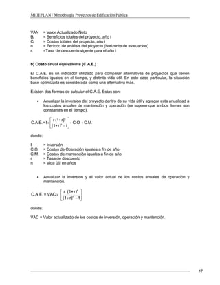 MIDEPLAN / Metodología Proyectos de Edificación Pública
17
VAN = Valor Actualizado Neto
Bi = Beneficios totales del proyecto, año i
Ci = Costos totales del proyecto, año i
n = Período de análisis del proyecto (horizonte de evaluación)
ri =Tasa de descuento vigente para el año i
b) Costo anual equivalente (C.A.E.)
El C.A.E. es un indicador utilizado para comparar alternativas de proyectos que tienen
beneficios iguales en el tiempo, y distinta vida útil. En este caso particular, la situación
base optimizada es considerada como una alternativa más.
Existen dos formas de calcular el C.A.E. Estas son:
Anualizar la inversión del proyecto dentro de su vida útil y agregar esta anualidad a
los costos anuales de mantención y operación (se supone que ambos ítemes son
constantes en el tiempo).
C.M.C.O.
r)+(1
r)+(1r
I=C.A.E. n
n
1
donde:
I = Inversión
C.O. = Costos de Operación iguales a fin de año
C.M. = Costos de mantención iguales a fin de año
r = Tasa de descuento
n = Vida útil en años
Anualizar la inversión y el valor actual de los costos anuales de operación y
mantención.
1r)(1
r)+(1r
VAC=C.A.E. n
n
donde:
VAC = Valor actualizado de los costos de inversión, operación y mantención.
 