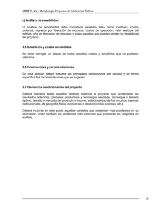 MIDEPLAN / Metodología Proyectos de Edificación Pública
18
c) Análisis de sensibilidad
El análisis de sensibilidad debe considerar variables tales como inversión, costos
unitarios, ingresos por liberación de recursos, costos de operación, valor residual del
edificio, año de liberación de recursos y todas aquellas que puedan afectar la rentabilidad
del proyecto.
3.5 Beneficios y costos no medidos
Se debe entregar un listado de todos aquellos costos y beneficios que no pudieron
valorarse.
3.6 Conclusiones y recomendaciones
En esta sección deben incluirse las principales conclusiones del estudio y en forma
específica las recomendaciones que se sugieren.
3.7 Elementos condicionantes del proyecto
Deberá indicarse todos aquellos factores externos al proyecto que condicionan los
resultados obtenidos (procesos productivos y tecnología asociada, tecnología y tamaño
óptimo, tamaño y mercado del producto e insumo, estacionalidad de los insumos, razones
institucionales, de geografía física, economías o deseconomías externas, etc.).
Deberá incluirse en este punto aquellas variables que presentan más problemas en su
estimación, como también los problemas más comunes que presentan los proyectos en
análisis.
 