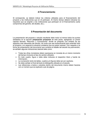 MIDEPLAN / Metodología Proyectos de Edificación Pública
19
4 Financiamiento
Si corresponde, se deberá indicar los criterios utilizados para el financiamiento del
proyecto y las instituciones que en él participan. Al mismo tiempo deberá indicarse los
requisitos que se exigirán a las instituciones que participan en el financiamiento (carta
compromiso del gerente, del alcalde, etc.).
5 Presentación del documento
La presentación del proyecto o estudio resultante debe incluir al menos todos los puntos
señalados en la sección preparación proyectos de esta pauta, agregando un primer
capítulo llamado “Resumen y Conclusiones” donde se presente una síntesis de los
aspectos más relevantes del estudio, de modo que sea autosuficiente para entender todo
el proyecto y en especial la situación problema que se quiere resolver. Con respecto a la
forma de presentación del documento que contiene el detalle del estudio de preinversión,
se señalan algunas indicaciones básicas tales como:
Todas las cifras monetarias deben expresarse en moneda de un mismo momento
del tiempo (inclusive el tipo de cambio utilizado).
En todo cuadro, figura o tabla debe indicarse el respectivo título y fuente de
información.
La numeración tanto de tablas, cuadros y/o figuras debe ser por capítulos.
Se debe señalar al final del texto la bibliografía utilizada en el estudio.
Las referencias a textos o estudios dentro del documento mismo deben hacerse
con un número que se explicará a pie de página.
 