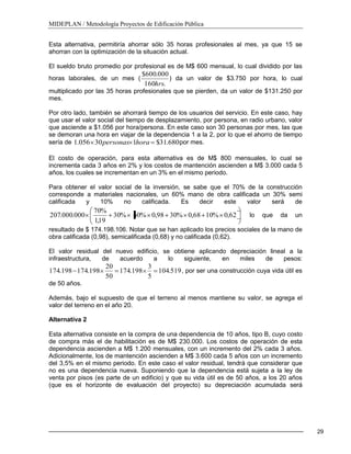 MIDEPLAN / Metodología Proyectos de Edificación Pública
29
Esta alternativa, permitiría ahorrar sólo 35 horas profesionales al mes, ya que 15 se
ahorran con la optimización de la situación actual.
El sueldo bruto promedio por profesional es de M$ 600 mensual, lo cual dividido por las
horas laborales, de un mes (
.160
000.600$
hrs
) da un valor de $3.750 por hora, lo cual
multiplicado por las 35 horas profesionales que se pierden, da un valor de $131.250 por
mes.
Por otro lado, también se ahorrará tiempo de los usuarios del servicio. En este caso, hay
que usar el valor social del tiempo de desplazamiento, por persona, en radio urbano, valor
que asciende a $1.056 por hora/persona. En este caso son 30 personas por mes, las que
se demoran una hora en viajar de la dependencia 1 a la 2, por lo que el ahorro de tiempo
sería de 680.31$130056.1 horapersonas por mes.
El costo de operación, para esta alternativa es de M$ 800 mensuales, lo cual se
incrementa cada 3 años en 2% y los costos de mantención ascienden a M$ 3.000 cada 5
años, los cuales se incrementan en un 3% en el mismo periodo.
Para obtener el valor social de la inversión, se sabe que el 70% de la construcción
corresponde a materiales nacionales, un 60% mano de obra calificada un 30% semi
calificada y 10% no calificada. Es decir este valor será de
62,0%1068,0%3098,0%60%30
19,1
%70
000.000.207 lo que da un
resultado de $ 174.198.106. Notar que se han aplicado los precios sociales de la mano de
obra calificada (0,98), semicalificada (0,68) y no calificada (0,62).
El valor residual del nuevo edificio, se obtiene aplicando depreciación lineal a la
infraestructura, de acuerdo a lo siguiente, en miles de pesos:
519.104
5
3
198.174
50
20
198.174198.174 , por ser una construcción cuya vida útil es
de 50 años.
Además, bajo el supuesto de que el terreno al menos mantiene su valor, se agrega el
valor del terreno en el año 20.
Alternativa 2
Esta alternativa consiste en la compra de una dependencia de 10 años, tipo B, cuyo costo
de compra más el de habilitación es de M$ 230.000. Los costos de operación de esta
dependencia ascienden a M$ 1.200 mensuales, con un incremento del 2% cada 3 años.
Adicionalmente, los de mantención ascienden a M$ 3.600 cada 5 años con un incremento
del 3,5% en el mismo periodo. En este caso el valor residual, tendrá que considerar que
no es una dependencia nueva. Suponiendo que la dependencia está sujeta a la ley de
venta por pisos (es parte de un edificio) y que su vida útil es de 50 años, a los 20 años
(que es el horizonte de evaluación del proyecto) su depreciación acumulada será
 