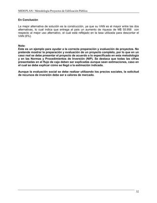 MIDEPLAN / Metodología Proyectos de Edificación Pública
32
En Conclusión
La mejor alternativa de solución es la construcción, ya que su VAN es el mayor entre las dos
alternativas, lo cual indica que entrega al país un aumento de riqueza de M$ 55.956 con
respecto al mejor uso alternativo, el cual está reflejado en la tasa utilizada para descontar el
VAN (6%).
Nota:
Este es un ejemplo para ayudar a la correcta preparación y evaluación de proyectos. No
pretende mostrar la preparación y evaluación de un proyecto completo, por lo que en un
caso real se debe presentar el proyecto de acuerdo a lo especificado en esta metodología
y en las Normas y Procedimientos de Inversión (NIP). Se destaca que todas las cifras
presentadas en el flujo de caja deben ser explicadas aunque sean estimaciones, caso en
el cual se debe explicar cómo se llegó a la estimación indicada.
Aunque la evaluación social se debe realizar utilizando los precios sociales, la solicitud
de recursos de inversión debe ser a valores de mercado.
 