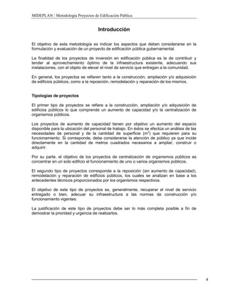 MIDEPLAN / Metodología Proyectos de Edificación Pública
4
Introducción
El objetivo de esta metodología es indicar los aspectos que deben considerarse en la
formulación y evaluación de un proyecto de edificación pública gubernamental.
La finalidad de los proyectos de inversión en edificación pública es la de contribuir y
tender al aprovechamiento óptimo de la infraestructura existente, adecuando sus
instalaciones, con el objeto de elevar el nivel de servicio que entregan a la comunidad.
En general, los proyectos se refieren tanto a la construcción, ampliación y/o adquisición
de edificios públicos, como a la reposición, remodelación y reparación de los mismos.
Tipologías de proyectos
El primer tipo de proyectos se refiere a la construcción, ampliación y/o adquisición de
edificios públicos lo que comprende un aumento de capacidad y/o la centralización de
organismos públicos.
Los proyectos de aumento de capacidad tienen por objetivo un aumento del espacio
disponible para la ubicación del personal de trabajo. En éstos se efectúa un análisis de las
necesidades de personal y de la cantidad de superficie (m2
) que requieren para su
funcionamiento. Si corresponde, debe considerarse la atención de público ya que incide
directamente en la cantidad de metros cuadrados necesarios a ampliar, construir o
adquirir.
Por su parte, el objetivo de los proyectos de centralización de organismos públicos es
concentrar en un solo edificio el funcionamiento de uno o varios organismos públicos.
El segundo tipo de proyectos corresponde a la reposición (sin aumento de capacidad),
remodelación y reparación de edificios públicos, los cuales se analizan en base a los
antecedentes técnicos proporcionados por los organismos respectivos.
El objetivo de este tipo de proyectos es, generalmente, recuperar el nivel de servicio
entregado o bien, adecuar su infraestructura a las normas de construcción y/o
funcionamiento vigentes.
La justificación de este tipo de proyectos debe ser lo más completa posible a fin de
demostrar la prioridad y urgencia de realizarlos.
 