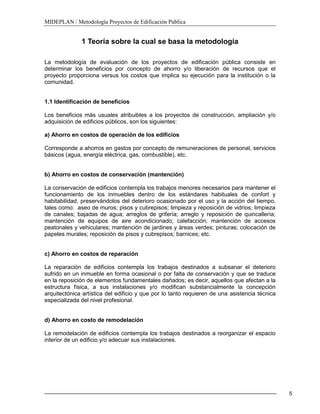 MIDEPLAN / Metodología Proyectos de Edificación Pública
5
1 Teoría sobre la cual se basa la metodología
La metodología de evaluación de los proyectos de edificación pública consiste en
determinar los beneficios por concepto de ahorro y/o liberación de recursos que el
proyecto proporciona versus los costos que implica su ejecución para la institución o la
comunidad.
1.1 Identificación de beneficios
Los beneficios más usuales atribuibles a los proyectos de construcción, ampliación y/o
adquisición de edificios públicos, son los siguientes:
a) Ahorro en costos de operación de los edificios
Corresponde a ahorros en gastos por concepto de remuneraciones de personal, servicios
básicos (agua, energía eléctrica, gas, combustible), etc.
b) Ahorro en costos de conservación (mantención)
La conservación de edificios contempla los trabajos menores necesarios para mantener el
funcionamiento de los inmuebles dentro de los estándares habituales de confort y
habitabilidad, preservándolos del deterioro ocasionado por el uso y la acción del tiempo,
tales como: aseo de muros; pisos y cubrepisos; limpieza y reposición de vidrios; limpieza
de canales; bajadas de agua; arreglos de grifería; arreglo y reposición de quincallería;
mantención de equipos de aire acondicionado; calefacción; mantención de accesos
peatonales y vehiculares; mantención de jardines y áreas verdes; pinturas; colocación de
papeles murales; reposición de pisos y cubrepisos; barnices; etc.
c) Ahorro en costos de reparación
La reparación de edificios contempla los trabajos destinados a subsanar el deterioro
sufrido en un inmueble en forma ocasional o por falta de conservación y que se traduce
en la reposición de elementos fundamentales dañados; es decir, aquellos que afectan a la
estructura física, a sus instalaciones y/o modifican substancialmente la concepción
arquitectónica artística del edificio y que por lo tanto requieren de una asistencia técnica
especializada del nivel profesional.
d) Ahorro en costo de remodelación
La remodelación de edificios contempla los trabajos destinados a reorganizar el espacio
interior de un edificio y/o adecuar sus instalaciones.
 
