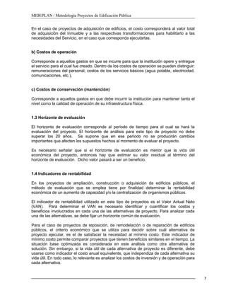 MIDEPLAN / Metodología Proyectos de Edificación Pública
7
En el caso de proyectos de adquisición de edificios, el costo corresponderá al valor total
de adquisición del inmueble y a las respectivas transformaciones para habilitarlo a las
necesidades del Servicio, en el caso que corresponda ejecutarlas.
b) Costos de operación
Corresponde a aquellos gastos en que se incurre para que la institución opere y entregue
el servicio para el cual fue creado. Dentro de los costos de operación se pueden distinguir:
remuneraciones del personal, costos de los servicios básicos (agua potable, electricidad,
comunicaciones, etc.).
c) Costos de conservación (mantención)
Corresponde a aquellos gastos en que debe incurrir la institución para mantener tanto el
nivel como la calidad de operación de su infraestructura física.
1.3 Horizonte de evaluación
El horizonte de evaluación corresponde al período de tiempo para el cual se hará la
evaluación del proyecto. El horizonte de análisis para este tipo de proyecto no debe
superar los 20 años. Se supone que en ese período no se producirán cambios
importantes que afecten los supuestos hechos al momento de evaluar el proyecto.
Es necesario señalar que si el horizonte de evaluación es menor que la vida útil
económica del proyecto, entonces hay que estimar su valor residual al término del
horizonte de evaluación. Dicho valor pasará a ser un beneficio.
1.4 Indicadores de rentabilidad
En los proyectos de ampliación, construcción o adquisición de edificios públicos, el
método de evaluación que se emplea tiene por finalidad determinar la rentabilidad
económica de un aumento de capacidad y/o la centralización de organismos públicos.
El indicador de rentabilidad utilizado en este tipo de proyectos es el Valor Actual Neto
(VAN). Para determinar el VAN es necesario identificar y cuantificar los costos y
beneficios involucrados en cada una de las alternativas de proyecto. Para analizar cada
una de las alternativas, se debe fijar un horizonte común de evaluación.
Para el caso de proyectos de reposición, de remodelación o de reparación de edificios
públicos, el criterio económico que se utiliza para decidir sobre cuál alternativa de
proyecto ejecutar, es el de satisfacer la necesidad al mínimo costo. Este indicador de
mínimo costo permite comparar proyectos que tienen beneficios similares en el tiempo. La
situación base optimizada es considerada en este análisis como otra alternativa de
solución. Sin embargo, si la vida útil de cada alternativa de proyecto es diferente, debe
usarse como indicador el costo anual equivalente, que independiza de cada alternativa su
vida útil. En todo caso, lo relevante es analizar los costos de inversión y de operación para
cada alternativa.
 
