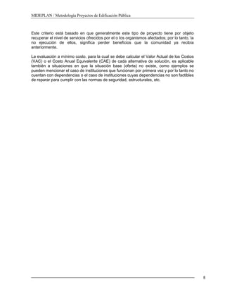 MIDEPLAN / Metodología Proyectos de Edificación Pública
8
Este criterio está basado en que generalmente este tipo de proyecto tiene por objeto
recuperar el nivel de servicios ofrecidos por el o los organismos afectados; por lo tanto, la
no ejecución de ellos, significa perder beneficios que la comunidad ya recibía
anteriormente.
La evaluación a mínimo costo, para la cual se debe calcular el Valor Actual de los Costos
(VAC) o el Costo Anual Equivalente (CAE) de cada alternativa de solución, es aplicable
también a situaciones en que la situación base (oferta) no existe, como ejemplos se
pueden mencionar el caso de instituciones que funcionan por primera vez y por lo tanto no
cuentan con dependencias o el caso de instituciones cuyas dependencias no son factibles
de reparar para cumplir con las normas de seguridad, estructurales, etc.
 