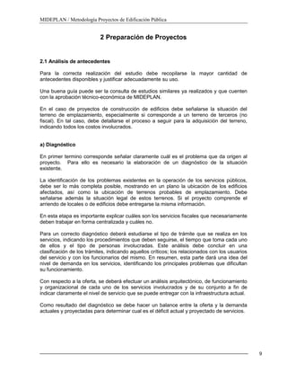 MIDEPLAN / Metodología Proyectos de Edificación Pública
9
2 Preparación de Proyectos
2.1 Análisis de antecedentes
Para la correcta realización del estudio debe recopilarse la mayor cantidad de
antecedentes disponibles y justificar adecuadamente su uso.
Una buena guía puede ser la consulta de estudios similares ya realizados y que cuenten
con la aprobación técnico-económica de MIDEPLAN.
En el caso de proyectos de construcción de edificios debe señalarse la situación del
terreno de emplazamiento, especialmente si corresponde a un terreno de terceros (no
fiscal). En tal caso, debe detallarse el proceso a seguir para la adquisición del terreno,
indicando todos los costos involucrados.
a) Diagnóstico
En primer termino corresponde señalar claramente cuál es el problema que da origen al
proyecto. Para ello es necesario la elaboración de un diagnóstico de la situación
existente.
La identificación de los problemas existentes en la operación de los servicios públicos,
debe ser lo más completa posible, mostrando en un plano la ubicación de los edificios
afectados, así como la ubicación de terrenos probables de emplazamiento. Debe
señalarse además la situación legal de estos terrenos. Si el proyecto comprende el
arriendo de locales o de edificios debe entregarse la misma información.
En esta etapa es importante explicar cuáles son los servicios fiscales que necesariamente
deben trabajar en forma centralizada y cuáles no.
Para un correcto diagnóstico deberá estudiarse el tipo de trámite que se realiza en los
servicios, indicando los procedimientos que deben seguirse, el tiempo que toma cada uno
de ellos y el tipo de personas involucradas. Este análisis debe concluir en una
clasificación de los trámites, indicando aquellos críticos; los relacionados con los usuarios
del servicio y con los funcionarios del mismo. En resumen, esta parte dará una idea del
nivel de demanda en los servicios, identificando los principales problemas que dificultan
su funcionamiento.
Con respecto a la oferta, se deberá efectuar un análisis arquitectónico, de funcionamiento
y organizacional de cada uno de los servicios involucrados y de su conjunto a fin de
indicar claramente el nivel de servicio que se puede entregar con la infraestructura actual.
Como resultado del diagnóstico se debe hacer un balance entre la oferta y la demanda
actuales y proyectadas para determinar cual es el déficit actual y proyectado de servicios.
 