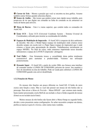 Escola Estadual de Educação Profissional [EEEP] Ensino Médio Integrado à Educação Profissional
Auto-CAD
5
Cursor de Tela – Mostra a posição que você se encontra na área gráfica. Assume
também outras formas quando seleciona objetos.
Ícones de Atalho – São ícones que podem tornar mais rápido nosso trabalho, pois
poupa-nos de ter que digitar um comando na linha de comando ou de entrarmos no
menu de barras para ativá-lo.
Menu de Barras – Este é o menu superior, que contém todos os comandos do
AutoCAD.
Ícone UCS – Ícone UCS (Universal Coodinate System – Sistema Uiversal de
Coordenadas), utilizado para mostrar as coordenadas de trabalho.
Espaços de Modelação de Impressão – O AutoCAD é composto de dois ambientes
de desenho. São eles: o Model Space (espaço de modelação) onde criamos nosso
desenho sempre em escala real e o Paper Space (espaço de impressão) que é onde
criamos o layout para apresentação do desenho. Trabalharemos inicialmente no
espaço MODEL. No final do curso, onde estaremos imprimindo nosso desenho
utilizaremos o espaço de LAYOUT (impressão / plotagem).
Tool Pallet – Esta ferramenta trouxe a versatilidade desta paleta totalmente
customizável para aumentar a produtividade. Veremos sua utilização
posteriormente.
Dynamic Input – O AutoCAD, a partir da versão 2006, nos fornece uma interface
de comando similar à LINHA DE COMANDO, próxima do cursor. Isto mantém o
foco do desenhista na área de trabalho. Pode ser usada para substituir a LINHA DE
COMANDO quando esta estiver desabilitada.
1.3.2 Funções do Mouse
Os mouses têm funções um pouco diferente no AutoCAD. O botão do meio
exerce uma função a mais. Mas se você não possuir um mouse de três botões não se
preocupe. Para ativar o Menu de Precisão – Menu OSNAP – que veremos mais tarede,
basta manter pressionada a tecla Shift do seu teclado e clicar o botão esquerdo do mouse
(Enter) ou no teclado (tecla Enter).
Muitos mouses de três botões não fazem abrir o Menu Osnap no segundo botão,
devido a estes possuírem outras configurações. Se achar necessário comprar um destes,
prefira as marcas Logitech e Genius, entre outras mais vendidas.
 