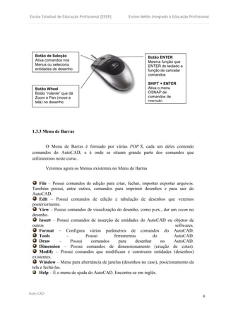Escola Estadual de Educação Profissional [EEEP] Ensino Médio Integrado à Educação Profissional
Auto-CAD
6
1.3.3 Menu de Barras
O Menu de Barras é formado por várias POP’S, cada um deles contendo
comandos do AutoCAD, e é onde se situam grande parte dos comandos que
utilizaremos neste curso.
Veremos agora os Menus existentes no Menu de Barras
File – Possui comandos de edição para criar, fechar, importar exportar arquivos.
Também possui, entre outros, comandos para imprimir desenhos e para sair do
AutoCAD.
Edit – Possui comandos de edição e tabulação de desenhos que veremos
posteriormente.
View – Possui comandos de visualização do desenho, como p.ex., dar um zoom no
desenho.
Insert – Possui comandos de inserção de entidades do AutoCAD ou objetos de
outros softwares.
Format – Configura vários parâmetros de comandos do AutoCAD.
Tools – Possui ferramentas do AutoCAD.
Draw – Possui comandos para desenhar no AutoCAD.
Dimension – Possui comandos de dimensionamento (criação de cotas).
Modify – Possui comandos que modificam e constroem entidades (desenhos)
existentes.
Window – Menu para alternância de janelas (desenhos no caso), posicionamento da
tela e fechá-las.
Help – É o menu de ajuda do AutoCAD. Encontra-se em inglês.
Botão de Seleção
Ativa comandos nos
Menus ou seleciona
entidades de desenho
Botão Wheel
Botão “rolante” que dá
Zoom e Pan (move a
tela) no desenho
Botão ENTER
Mesma função que
ENTER do teclado e
função de cancelar
comandos
SHIFT + ENTER
Ativa o menu
OSNAP de
comandos de
precisão
 
