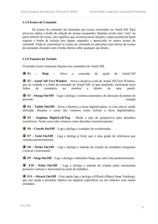 Escola Estadual de Educação Profissional [EEEP] Ensino Médio Integrado à Educação Profissional
Auto-CAD
7
1.3.4 Ícones de Comando
Os ícones de comando são formados por ícones mostrados no AutoCAD. Para
ativá-los utilize o botão de seleção do mouse (esquerdo). Quando existir uma “seta” na
parte inferior do ícone, isto significa que existem outras funções e para mostrá-las basta
segurar o botão de seleção por alguns segundos e aparecerão os outros ícones de
comando. Pode-se customizar os ícones de comando ou adicionar mais barras de ícones
de comando clicando com o botão direito sobre qualquer um destes.
1.3.5 Funções do Teclado
O teclado exerce inúmeras funções nos comandos do AutoCAD.
F1 – Help – Ativa o comando de ajuda do AutoCAD
F2 – AutoCAD Text Window – Ativa e desativa a tela do AutoCAD Text Window,
que na verdade é a linha de comando do AutoCAD, só que ampliado, mostrando mais
linhas de comandos no monitor e dentro de uma janela.
F3 – Osnap On/Off – Liga e desliga o sistema automático de detecção de pontos de
precisão (osnap)
F4 – Tablet On/Off - Ativa e desativa a mesa digitalizadora, se esta estiver sendo
utilizada. Durante o curso não veremos como utilizar a mesa digitalizadora.
F5 – Isoplane Right/Left/Top – Muda o tipo de perspectiva para desenhos
isométricos. Neste curso não veremos como desenhar isometricamente.
F6 – Coords On/Off – Liga e desliga o contador de coordenadas.
F7 – Grid On/Off – Liga e desliga p Grid, que é uma grade de referência que
veremos posteriormente.
F8 – Ortho On/Off – Liga e desliga o método de criação de entidades ortogonais
(vertical e horizontal).
F9 – Snap On/Off – Liga e desliga o tabulador Snap, que será visto posteriormente.
F10 – Polar On/Off - Liga e desliga o método de criação polar (mostrando
posições verticais e horizontal na areal de trabalho).
F11 – Otrack On/Off – Esta opção liga e desliga o OTrack (Object Snap Tracking),
que nos ajuda a desenhar objetos em ângulos específicos ou em relações com outras
entidades.
 