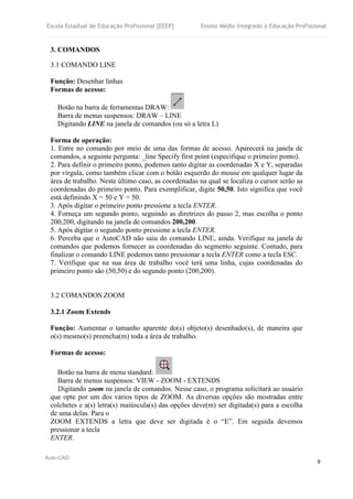 Escola Estadual de Educação Profissional [EEEP] Ensino Médio Integrado à Educação Profissional
Auto-CAD
9
3. COMANDOS
3.1 COMANDO LINE
Função: Desenhar linhas
Formas de acesso:
Botão na barra de ferramentas DRAW:
Barra de menus suspensos: DRAW – LINE
Digitando LINE na janela de comandos (ou só a letra L)
Forma de operação:
1. Entre no comando por meio de uma das formas de acesso. Aparecerá na janela de
comandos, a seguinte pergunta: _line Specify first point (especifique o primeiro ponto).
2. Para definir o primeiro ponto, podemos tanto digitar as coordenadas X e Y, separadas
por vírgula, como também clicar com o botão esquerdo do mouse em qualquer lugar da
área de trabalho. Neste último caso, as coordenadas na qual se localiza o cursor serão as
coordenadas do primeiro ponto. Para exemplificar, digite 50,50. Isto significa que você
está definindo X = 50 e Y = 50.
3. Após digitar o primeiro ponto pressione a tecla ENTER.
4. Forneça um segundo ponto, seguindo as diretrizes do passo 2, mas escolha o ponto
200,200, digitando na janela de comandos 200,200.
5. Após digitar o segundo ponto pressione a tecla ENTER.
6. Perceba que o AutoCAD não saiu do comando LINE, ainda. Verifique na janela de
comandos que podemos fornecer as coordenadas do segmento seguinte. Contudo, para
finalizar o comando LINE podemos tanto pressionar a tecla ENTER como a tecla ESC.
7. Verifique que na sua área de trabalho você terá uma linha, cujas coordenadas do
primeiro ponto são (50,50) e do segundo ponto (200,200).
3.2 COMANDOS ZOOM
3.2.1 Zoom Extends
Função: Aumentar o tamanho aparente do(s) objeto(s) desenhado(s), de maneira que
o(s) mesmo(s) preencha(m) toda a área de trabalho.
Formas de acesso:
Botão na barra de menu standard:
Barra de menus suspensos: VIEW - ZOOM - EXTENDS
Digitando zoom na janela de comandos. Nesse caso, o programa solicitará ao usuário
que opte por um dos vários tipos de ZOOM. As diversas opções são mostradas entre
colchetes e a(s) letra(s) maiúscula(s) das opções deve(m) ser digitada(s) para a escolha
de uma delas. Para o
ZOOM EXTENDS a letra que deve ser digitada é o “E”. Em seguida devemos
pressionar a tecla
ENTER.
 