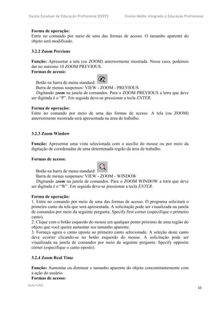 Escola Estadual de Educação Profissional [EEEP] Ensino Médio Integrado à Educação Profissional
Auto-CAD
10
Forma de operação:
Entre no comando por meio de uma das formas de acesso. O tamanho aparente do
objeto será modificado.
3.2.2 Zoom Previous
Função: Apresentar a tela (ou ZOOM) anteriormente mostrada. Nesse caso, podemos
dar no máximo 10 ZOOM PREVIOUS.
Formas de acesso:
Botão na barra de menu standard:
Barra de menus suspensos: VIEW - ZOOM - PREVIOUS
Digitando zoom na janela de comandos. Para o ZOOM PREVIOUS a letra que deve
ser digitada é o “P”. Em seguida deve-se pressionar a tecla ENTER.
Forma de operação:
Entre no comando por meio de uma das formas de acesso. A tela (ou ZOOM)
anteriormente mostrada será apresentada na área de trabalho.
3.2.3 Zoom Window
Função: Apresentar uma vista selecionada com o auxílio do mouse ou por meio da
digitação de coordenadas de uma determinada região da área de trabalho.
Formas de acesso:
Botão na barra de menu standard:
Barra de menus suspensos: VIEW - ZOOM - WINDOW
Digitando zoom na janela de comandos. Para o ZOOM WINDOW a letra que deve
ser digitada é o “W”. Em seguida deve-se pressionar a tecla ENTER.
Forma de operação:
1. Entre no comando por meio de uma das formas de acesso. O programa solicitará o
primeiro canto da tela que será apresentada. A solicitação pode ser visualizada na janela
de comandos por meio da seguinte pergunta: Specify first corner (especifique o primeiro
canto).
2. Clique com o botão esquerdo do mouse em qualquer ponto próximo de uma região do
objeto que você queira aumentar seu tamanho aparente.
3. Forneça agora o canto oposto ao primeiro canto selecionado. A seleção deste canto
deve ocorrer clicando-se no botão esquerdo do mouse. A solicitação pode ser
visualizada na janela de comandos por meio da seguinte pergunta: Specify opposite
córner (especifique o canto oposto).
3.2.4 Zoom Real Time
Função: Aumentar ou diminuir o tamanho aparente do objeto concomitantemente com
a ação do usuário.
Formas de acesso:
 