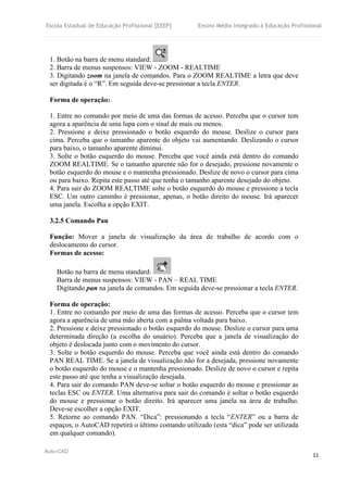 Escola Estadual de Educação Profissional [EEEP] Ensino Médio Integrado à Educação Profissional
Auto-CAD
11
1. Botão na barra de menu standard:
2. Barra de menus suspensos: VIEW - ZOOM - REALTIME
3. Digitando zoom na janela de comandos. Para o ZOOM REALTIME a letra que deve
ser digitada é o “R”. Em seguida deve-se pressionar a tecla ENTER.
Forma de operação:
1. Entre no comando por meio de uma das formas de acesso. Perceba que o cursor tem
agora a aparência de uma lupa com o sinal de mais ou menos.
2. Pressione e deixe pressionado o botão esquerdo do mouse. Deslize o cursor para
cima. Perceba que o tamanho aparente do objeto vai aumentando. Deslizando o cursor
para baixo, o tamanho aparente diminui.
3. Solte o botão esquerdo do mouse. Perceba que você ainda está dentro do comando
ZOOM REALTIME. Se o tamanho aparente não for o desejado, pressione novamente o
botão esquerdo do mouse e o mantenha pressionado. Deslize de novo o cursor para cima
ou para baixo. Repita este passo até que tenha o tamanho aparente desejado do objeto.
4. Para sair do ZOOM REALTIME solte o botão esquerdo do mouse e pressione a tecla
ESC. Um outro caminho é pressionar, apenas, o botão direito do mouse. Irá aparecer
uma janela. Escolha a opção EXIT.
3.2.5 Comando Pan
Função: Mover a janela de visualização da área de trabalho de acordo com o
deslocamento do cursor.
Formas de acesso:
Botão na barra de menu standard:
Barra de menus suspensos: VIEW - PAN – REAL TIME
Digitando pan na janela de comandos. Em seguida deve-se pressionar a tecla ENTER.
Forma de operação:
1. Entre no comando por meio de uma das formas de acesso. Perceba que o cursor tem
agora a aparência de uma mão aberta com a palma voltada para baixo.
2. Pressione e deixe pressionado o botão esquerdo do mouse. Deslize o cursor para uma
determinada direção (a escolha do usuário). Perceba que a janela de visualização do
objeto é deslocada junto com o movimento do cursor.
3. Solte o botão esquerdo do mouse. Perceba que você ainda está dentro do comando
PAN REAL TIME. Se a janela de visualização não for a desejada, pressione novamente
o botão esquerdo do mouse e o mantenha pressionado. Deslize de novo o cursor e repita
este passo até que tenha a visualização desejada.
4. Para sair do comando PAN deve-se soltar o botão esquerdo do mouse e pressionar as
teclas ESC ou ENTER. Uma alternativa para sair do comando é soltar o botão esquerdo
do mouse e pressionar o botão direito. Irá aparecer uma janela na área de trabalho.
Deve-se escolher a opção EXIT.
5. Retorne ao comando PAN. “Dica”: pressionando a tecla “ENTER” ou a barra de
espaços, o AutoCAD repetirá o último comando utilizado (esta “dica” pode ser utilizada
em qualquer comando).
 