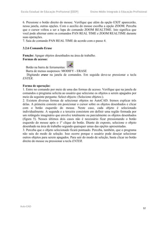 Escola Estadual de Educação Profissional [EEEP] Ensino Médio Integrado à Educação Profissional
Auto-CAD
12
6. Pressione o botão direito do mouse. Verifique que além da opção EXIT aparecerão,
nessa janela, outras opções. Com o auxílio do mouse escolha a opção ZOOM. Perceba
que o cursor voltou a ser a lupa do comando ZOOM REALTIME. Isto significa que
você pode alternar entre os comandos PAN REAL TIME e ZOOM REALTIME durante
suas operações.
7. Saia do comando PAN REAL TIME de acordo com o passo 4.
3.2.6 Comando Erase
Função: Apagar objetos desenhados na área de trabalho.
Formas de acesso:
Botão na barra de ferramentas:
Barra de menus suspensos: MODIFY - ERASE
Digitando erase na janela de comandos. Em seguida deve-se pressionar a tecla
ENTER.
Forma de operação:
1. Entre no comando por meio de uma das formas de acesso. Verifique que na janela de
comandos o programa solicita ao usuário que selecione os objetos a serem apagados por
meio da seguinte pergunta: Select objects: (Selecione objetos:).
2. Existem diversas formas de selecionar objetos no AutoCAD. Iremos explicar três
delas. A primeira consiste em posicionar o cursor sobre os objetos desenhados e clicar
com o botão esquerdo do mouse. Neste caso, cada objeto é selecionado
individualmente. A segunda e a terceira consistem em definir uma região formada por
um retângulo imaginário que envolve totalmente ou parcialmente os objetos desenhados
(figura 5). Nesses últimos dois casos não é necessário ficar pressionando o botão
esquerdo do mouse após o 1º clique do botão. Diante do exposto, selecione o objeto
desenhado na área de trabalho segundo quaisquer umas das opções apresentadas.
3. Perceba que o objeto selecionado ficará pontuado. Perceba, também, que o programa
não saiu do modo de seleção. Isso ocorre porque o usuário pode desejar selecionar
outros objetos para serem apagados. Para sair do modo de seleção, basta clicar no botão
direito do mouse ou pressionar a tecla ENTER.
 