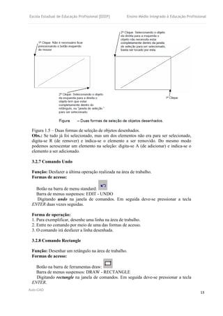 Escola Estadual de Educação Profissional [EEEP] Ensino Médio Integrado à Educação Profissional
Auto-CAD
13
Figura 1.5 – Duas formas de seleção de objetos desenhados.
Obs.: Se tudo já foi selecionado, mas um dos elementos não era para ser selecionado,
digita-se R (de remover) e indica-se o elemento a ser removido. Do mesmo modo
podemos acrescentar um elemento na seleção: digita-se A (de adicionar) e indica-se o
elemento a ser adicionado.
3.2.7 Comando Undo
Função: Desfazer a última operação realizada na área de trabalho.
Formas de acesso:
Botão na barra de menu standard:
Barra de menus suspensos: EDIT - UNDO
Digitando undo na janela de comandos. Em seguida deve-se pressionar a tecla
ENTER duas vezes seguidas.
Forma de operação:
1. Para exemplificar, desenhe uma linha na área de trabalho.
2. Entre no comando por meio de uma das formas de acesso.
3. O comando irá desfazer a linha desenhada.
3.2.8 Comando Rectangle
Função: Desenhar um retângulo na área de trabalho.
Formas de acesso:
Botão na barra de ferramentas draw:
Barra de menus suspensos: DRAW - RECTANGLE
Digitando rectangle na janela de comandos. Em seguida deve-se pressionar a tecla
ENTER.
 