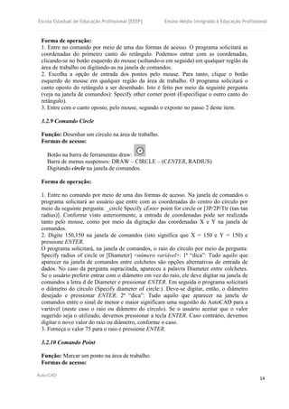 Escola Estadual de Educação Profissional [EEEP] Ensino Médio Integrado à Educação Profissional
Auto-CAD
14
Forma de operação:
1. Entre no comando por meio de uma das formas de acesso. O programa solicitará as
coordenadas do primeiro canto do retângulo. Podemos entrar com as coordenadas,
clicando-se no botão esquerdo do mouse (soltando-o em seguida) em qualquer região da
área de trabalho ou digitando-as na janela de comandos.
2. Escolha a opção de entrada dos pontos pelo mouse. Para tanto, clique o botão
esquerdo do mouse em qualquer região da área de trabalho. O programa solicitará o
canto oposto do retângulo a ser desenhado. Isto é feito por meio da seguinte pergunta
(veja na janela de comandos): Specify other corner point (Especifique o outro canto do
retângulo).
3. Entre com o canto oposto, pelo mouse, segundo o exposto no passo 2 deste item.
3.2.9 Comando Circle
Função: Desenhar um círculo na área de trabalho.
Formas de acesso:
Botão na barra de ferramentas draw:
Barra de menus suspensos: DRAW – CIRCLE – (CENTER, RADIUS)
Digitando circle na janela de comandos.
Forma de operação:
1. Entre no comando por meio de uma das formas de acesso. Na janela de comandos o
programa solicitará ao usuário que entre com as coordenadas do centro do círculo por
meio da seguinte pergunta: _circle Specify cEnter point for circle or [3P/2P/Ttr (tan tan
radius)]. Conforme visto anteriormente, a entrada de coordenadas pode ser realizada
tanto pelo mouse, como por meio da digitação das coordenadas X e Y na janela de
comandos.
2. Digite 150,150 na janela de comandos (isto significa que X = 150 e Y = 150) e
pressione ENTER.
O programa solicitará, na janela de comandos, o raio do círculo por meio da pergunta:
Specify radius of circle or [Diameter] <número variável>: 1ª “dica”: Tudo aquilo que
aparecer na janela de comandos entre colchetes são opções alternativas de entrada de
dados. No caso da pergunta supracitada, apareceu a palavra Diameter entre colchetes.
Se o usuário preferir entrar com o diâmetro em vez do raio, ele deve digitar na janela de
comandos a letra d de Diameter e pressionar ENTER. Em seguida o programa solicitará
o diâmetro do círculo (Specify diameter of circle:). Deve-se digitar, então, o diâmetro
desejado e pressionar ENTER. 2ª “dica”: Tudo aquilo que aparecer na janela de
comandos entre o sinal de menor e maior significam uma sugestão do AutoCAD para a
variável (neste caso o raio ou diâmetro do círculo). Se o usuário aceitar que o valor
sugerido seja o utilizado, devemos pressionar a tecla ENTER. Caso contrário, devemos
digitar o novo valor do raio ou diâmetro, conforme o caso.
3. Forneça o valor 75 para o raio e pressione ENTER.
3.2.10 Comando Point
Função: Marcar um ponto na área de trabalho.
Formas de acesso:
 