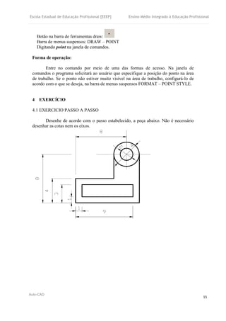Escola Estadual de Educação Profissional [EEEP] Ensino Médio Integrado à Educação Profissional
Auto-CAD
15
Botão na barra de ferramentas draw:
Barra de menus suspensos: DRAW – POINT
Digitando point na janela de comandos.
Forma de operação:
Entre no comando por meio de uma das formas de acesso. Na janela de
comandos o programa solicitará ao usuário que especifique a posição do ponto na área
de trabalho. Se o ponto não estiver muito visível na área de trabalho, configurá-lo de
acordo com o que se deseja, na barra de menus suspensos FORMAT – POINT STYLE.
4 EXERCÍCIO
4.1 EXERCICIO PASSO A PASSO
Desenhe de acordo com o passo estabelecido, a peça abaixo. Não é necessário
desenhar as cotas nem os eixos.
 