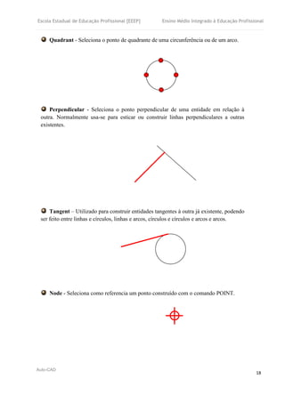 Escola Estadual de Educação Profissional [EEEP] Ensino Médio Integrado à Educação Profissional
Auto-CAD
18
Quadrant - Seleciona o ponto de quadrante de uma circunferência ou de um arco.
Perpendicular - Seleciona o ponto perpendicular de uma entidade em relação à
outra. Normalmente usa-se para esticar ou construir linhas perpendiculares a outras
existentes.
Tangent – Utilizado para construir entidades tangentes à outra já existente, podendo
ser feito entre linhas e círculos, linhas e arcos, círculos e círculos e arcos e arcos.
Node - Seleciona como referencia um ponto construído com o comando POINT.
 