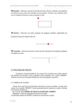 Escola Estadual de Educação Profissional [EEEP] Ensino Médio Integrado à Educação Profissional
Auto-CAD
19
Insertion - Seleciona o ponto de inserção de textos, blocos e atributos, que depende
do método em que estes são colocados na área gráfica. Veremos esse comando junto
com os capítulos referentes a estes comandos a cima.
Nearest - Seleciona um ponto qualquer em qualquer entidade, dependendo da
posição do clique de seleção sobre ela.
Extension – Seleciona um ponto a partir de uma extensão de um Endpoint, podendo
até digitar um valor.
6. COMANDOS DE EDIÇÃO
O programa AutoCad dispõe de um conjunto de comandos para editar (alterar)
um desenho já executado. Estes comandos estão agrupados sob o nome MODIFY.
Podemos recorrer aos comandos Modify por meio dos seguintes caminhos:
6.1 FORMAS DE ACESSO
Tornar ativa uma barra de ferramentas adicional na área de trabalho, na qual estas
opções de comandos MODIFY ficam permanentemente disponíveis (opção utilizada
com bastante freqüência).
Por meio do menu BARRA DE MENUS SUSPENSOS: MODIFY
Digitando o nome do comando diretamente no teclado.
As principais opções de MODIFY disponíveis são descritas a seguir:
 